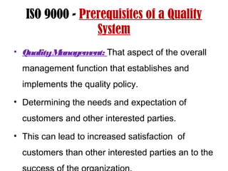 ISO 9000 - Prerequisites of a Quality
System
• QualityManagement: That aspect of the overall
management function that establishes and
implements the quality policy.
• Determining the needs and expectation of
customers and other interested parties.
• This can lead to increased satisfaction of
customers than other interested parties an to the
 