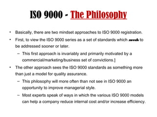 ISO 9000 - The Philosophy
• Basically, there are two mindset approaches to ISO 9000 registration.
• First, to view the ISO 9000 series as a set of standards which needs to
be addressed sooner or later.
– This first approach is invariably and primarily motivated by a
commercial/marketing/business set of convictions.]
• The other approach sees the ISO 9000 standards as something more
than just a model for quality assurance.
– This philosophy will more often than not see in ISO 9000 an
opportunity to improve managerial style.
– Most experts speak of ways in which the various ISO 9000 models
can help a company reduce internal cost and/or increase efficiency.
 