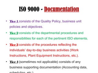 ISO 9000 - Documentation
• Tier1 consists of the Quality Policy, business unit
policies and objectives.
• Tier2 consists of the departmental procedures and
responsibilities for each of the pertinent ISO elements.
• Tier3 consists of the procedures reflecting the
individuals’ day-to-day business activities (Work
Instructions, Plant Equipment Instructions, etc.).
• Tier4 (sometimes not applicable) consists of any
business supporting documentation (Accounting data,
 