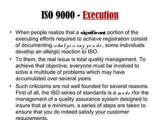ISO 9000 - Execution
• When people realize that a significant portion of the
executing efforts required to achieve registration consist
of documenting what yo u say yo u do , some individuals
develop an allergic reaction to ISO.
• To them, the real issue is total quality management. To
achieve that objective, everyone must be involved to
solve a multitude of problems which may have
accumulated over several years.
• Such criticisms are not well founded for several reasons.
First of all, the ISO series of standards is a m o de lfor the
management of a quality assurance system designed to
insure that at a minimum, a series of steps are taken to
ensure that you do indeed satisfy your customer
requirements.
 