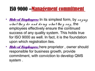 ISO 9000 –Management commitment
• Roleof Employees: In its simplest form, by saying
what the y do and do ing what the y say, the
employees effectively ensure the continued
success of any quality system. This holds true
for ISO 9000 as well. In fact, it is the foundation
upon which registration lies.
• Roleof Employers: here proprietor , owner should
responsible for business growth, provide
commitment, with conviction to develop QMS
system .
 