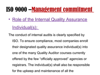 ISO 9000 –Management commitment
• Role of the Internal Quality Assurance
Individual(s):
The conduct of internal audits is clearly specified by
ISO. To ensure compliance, most companies enroll
their designated quality assurance individual(s) into
one of the many Quality Auditor courses currently
offered by the few “officially approved” agencies or
registrars. The individual(s) shall also be responsible
for the upkeep and maintenance of all the
 