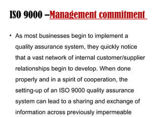 ISO 9000 –Management commitment
• As most businesses begin to implement a
quality assurance system, they quickly notice
that a vast network of internal customer/supplier
relationships begin to develop. When done
properly and in a spirit of cooperation, the
setting-up of an ISO 9000 quality assurance
system can lead to a sharing and exchange of
information across previously impermeable
 