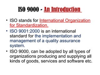 ISO 9000 - An Introduction
• ISO stands for International Organization
for Standardization.
• ISO 9001:2000 is an international
standard for the implementation and
management of a quality assurance
system.
• ISO 9000, can be adopted by all types of
organizations producing and supplying all
kinds of goods, services and software etc.
 