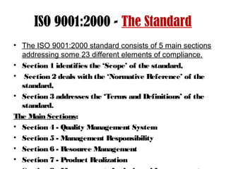 ISO 9001:2000 - The Standard
• The ISO 9001:2000 standard consists of 5 main sections
addressing some 23 different elements of compliance.
• Section 1 identifies the ‘Scope’ of the standard,
• Section 2 deals with the ‘Normative Reference’ of the
standard,
• Section 3 addresses the ‘Terms and Definitions’ of the
standard.
The Main Sections:
• Section 4 - Quality Management System
• Section 5 - Management Responsibility
• Section 6 - Resource Management
• Section 7 - Product Realization
 