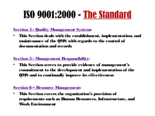 ISO 9001:2000 - The Standard
Section 4 - Quality Management System:
• This Section deals with the establishment, implementation, and
maintenance of the QMS with regards to the control of
documentation and records
Section 5 - Management Responsibility:
• This Section serves to provide evidence of management’s
commitment to the development and implementation of the
QMS and to continually improve its effectiveness
Section 6 – Resource Management:
• This Section covers the organization’s provision of
requirements such as Human Resources, Infrastructure, and
WorkEnvironment
 