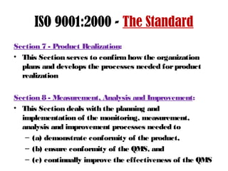 ISO 9001:2000 - The Standard
Section 7 - Product Realization:
• This Section serves to confirmhow the organization
plans and develops the processes needed forproduct
realization
Section 8 - Measurement, Analysis and Improvement:
• This Section deals with the planning and
implementation of the monitoring, measurement,
analysis and improvement processes needed to
– (a) demonstrate conformity of the product,
– (b) ensure conformity of the QMS, and
– (c) continually improve the effectiveness of the QMS
 