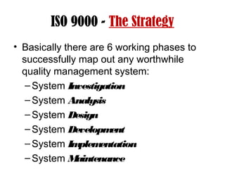ISO 9000 - The Strategy
• Basically there are 6 working phases to
successfully map out any worthwhile
quality management system:
–System Investigation
–System Analysis
–System Design
–System Development
–System Implementation
–System Maintenance
 