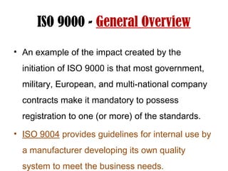 ISO 9000 - General Overview
• An example of the impact created by the
initiation of ISO 9000 is that most government,
military, European, and multi-national company
contracts make it mandatory to possess
registration to one (or more) of the standards.
• ISO 9004 provides guidelines for internal use by
a manufacturer developing its own quality
system to meet the business needs.
 