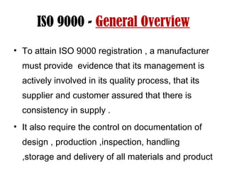 ISO 9000 - General Overview
• To attain ISO 9000 registration , a manufacturer
must provide evidence that its management is
actively involved in its quality process, that its
supplier and customer assured that there is
consistency in supply .
• It also require the control on documentation of
design , production ,inspection, handling
,storage and delivery of all materials and product
 