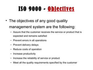 ISO 9000 - Objectives
• The objectives of any good quality
management system are the following:
– Assure that the customer receives the service or product that is
expected and remains satisfied
– Prevent errors in all operations
– Prevent delivery delays
– Reduce costs of operation
– Increase productivity
– Increase the reliability of service or product
– Meet all the quality requirements specified by the customer
 
