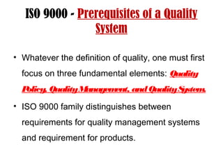 ISO 9000 - Prerequisites of a Quality
System
• Whatever the definition of quality, one must first
focus on three fundamental elements: Quality
Policy, QualityManagement, andQualitySystem.
• ISO 9000 family distinguishes between
requirements for quality management systems
and requirement for products.
 