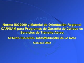 Norma ISO9000 y Material de Orientación Regional
Norma ISO9000 y Material de Orientación Regional
CAR/SAM para Programas de Garantía de Calidad en
CAR/SAM para Programas de Garantía de Calidad en
Servicios de Tránsito Aéreo
Servicios de Tránsito Aéreo
OFICINA REGIONAL SUDAMERICANA DE LA OACI
OFICINA REGIONAL SUDAMERICANA DE LA OACI
Octubre 2002
Octubre 2002
 