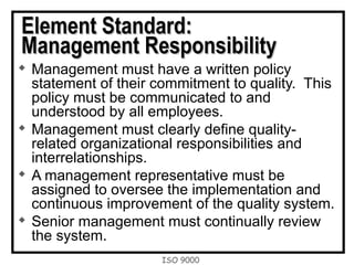 ISO 9000
Element Standard:Element Standard:
Management ResponsibilityManagement Responsibility

Management must have a written policy
statement of their commitment to quality. This
policy must be communicated to and
understood by all employees.

Management must clearly define quality-
related organizational responsibilities and
interrelationships.

A management representative must be
assigned to oversee the implementation and
continuous improvement of the quality system.

Senior management must continually review
the system.
 