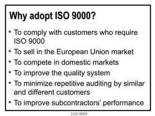 ISO 9000
Why adopt ISO 9000?Why adopt ISO 9000?

To comply with customers who require
ISO 9000

To sell in the European Union market

To compete in domestic markets

To improve the quality system

To minimize repetitive auditing by similar
and different customers

To improve subcontractors’ performance
 