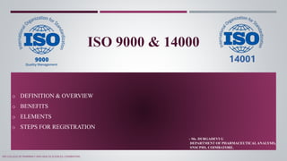 ISO 9000 & 14000
o DEFINITION & OVERVIEW
o BENEFITS
o ELEMENTS
o STEPS FOR REGISTRATION
- Ms. DURGADEVI G
DEPARTMENT OF PHARMACEUTICALANALYSIS,
SNSCPHS, COIMBATORE.
SNS COLLEGE OF PHARMACY AND HEALTH SCIENCES, COIMBATORE.
 