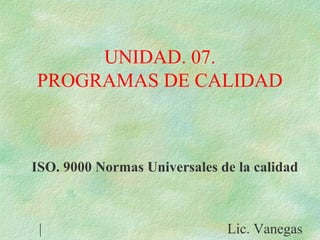 UNIDAD. 07.
PROGRAMAS DE CALIDAD
ISO. 9000 Normas Universales de la calidad
| Lic. Vanegas
 