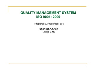 QUALITY MANAGEMENT SYSTEM
        ISO 9001: 2000
      Prepared & Presented by :

          Sharjeel A.Khan
            Dubai-UAE




                                  1
 