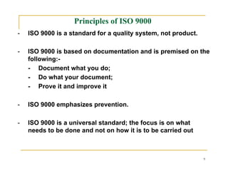 Principles of ISO 9000
-   ISO 9000 is a standard for a quality system, not product.

-   ISO 9000 is based on documentation and is premised on the
    following:-
    - Document what you do;
    - Do what your document;
    - Prove it and improve it

-   ISO 9000 emphasizes prevention.

-   ISO 9000 is a universal standard; the focus is on what
    needs to be done and not on how it is to be carried out



                                                                9
 