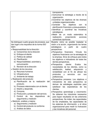 transparente.
                                               Comunicar la estrategia a través de la
                                               organización.
                                               Coordinar los objetivos de las diversas
                                               unidades organizacionales.
                                               Conectar       los     objetivos    con      la
                                               planificación financiera y presupuestaria.
                                               Identificar y coordinar las iniciativas
                                               estratégicas.
                                               Medir de un modo sistemático la
                                               realización,      proponiendo        acciones
                                               correctivas oportunas
Se distinguen cuatro grupos de procesos, que Muestra cómo es posible trasladar la
dan lugar a los requisitos de la norma ISO   visión a la acción, organizando los temas
9001:                                        estratégicos       a     partir    de    cuatro
 Responsabilidad de la dirección:            perspectivas:
   a) Compromiso de la dirección               Perspectiva financiera: Vincula los
   b) Enfoque al cliente                       objetivos financieros con la estrategia de
   c) Política de calidad                      la empresa. Sirve de enfoque para todos
   d) Planificación                            los objetivos e indicadores de todas las
   e) Responsabilidad, autoridad y             demás perspectivas.
       comunicación                            Perspectiva        cliente:     Evalúa     las
   f) Revisión de la dirección                 necesidades de los clientes, como su
 Gestión de los recursos:                      satisfacción, lealtad, adquisición y
   a) Recursos humanos                         rentabilidad con el fin de alinear los
   b) Infraestructura                          productos       y     servicios    con    sus
   c) Ambiente de trabajo                      preferencias.
 Realización del producto:                     Perspectiva procesos: Los objetivos e
   a) Planificación de la realización del      indicadores de esta perspectiva se
       producto.                               derivan de estrategias explícitas para
   b) Procesos relacionados con el cliente.    satisfacer las expectativas de los
   c) Diseño y desarrollo.                     clientes.
   d) Compras.                                 Perspectiva aprendizaje y crecimiento:
   e) Producción y prestación del servicio.    Se obtienen los inductores necesarios
   f) Control de los dispositivos de           para lograr resultados en las anteriores
       seguimiento y medición                  perspectivas. Se miden, las capacidades
 Medición, análisis y mejora:                  de los empleados, las capacidades de
   a) Seguimiento y medición                   los sistemas de información, y el clima
   b) Control del producto no conforme         organizacional para medir la motivación
   c) Análisis de datos                        y las iniciativas del personal.
 