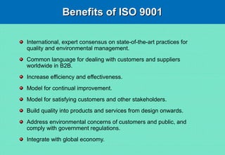 Benefits of ISO 9001Benefits of ISO 9001
International, expert consensus on state-of-the-art practices for
quality and environmental management.
Common language for dealing with customers and suppliers
worldwide in B2B.
Increase efficiency and effectiveness.
Model for continual improvement.
Model for satisfying customers and other stakeholders.
Build quality into products and services from design onwards.
Address environmental concerns of customers and public, and
comply with government regulations.
Integrate with global economy.
 