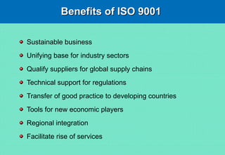 Benefits of ISO 9001Benefits of ISO 9001
Sustainable business
Unifying base for industry sectors
Qualify suppliers for global supply chains
Technical support for regulations
Transfer of good practice to developing countries
Tools for new economic players
Regional integration
Facilitate rise of services
 