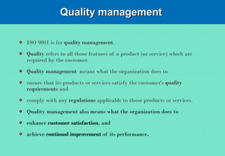 Quality managementQuality management
ISO 9001 is for quality management.
Quality refers to all those features of a product (or service) which are
required by the customer.
Quality management means what the organization does to
ensure that its products or services satisfy the customer's quality
requirements and
comply with any regulations applicable to those products or services.
Quality management also means what the organization does to
enhance customer satisfaction, and
achieve continual improvement of its performance.
 