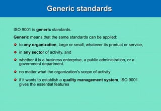 Generic standardsGeneric standards
ISO 9001 is generic standards.
Generic means that the same standards can be applied:
to any organization, large or small, whatever its product or service,
in any sector of activity, and
whether it is a business enterprise, a public administration, or a
government department.
no matter what the organization's scope of activity
if it wants to establish a quality management system, ISO 9001
gives the essential features
 