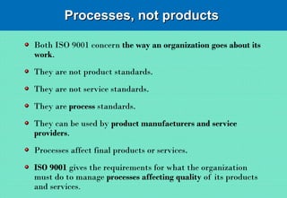 Processes, not productsProcesses, not products
Both ISO 9001 concern the way an organization goes about its
work.
They are not product standards.
They are not service standards.
They are process standards.
They can be used by product manufacturers and service
providers.
Processes affect final products or services.
ISO 9001 gives the requirements for what the organization
must do to manage processes affecting quality of its products
and services.
 