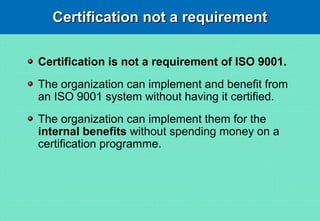 Certification not a requirementCertification not a requirement
Certification is not a requirement of ISO 9001.
The organization can implement and benefit from
an ISO 9001 system without having it certified.
The organization can implement them for the
internal benefits without spending money on a
certification programme.
 