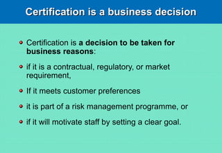 Certification is a business decisionCertification is a business decision
Certification is a decision to be taken for
business reasons:
if it is a contractual, regulatory, or market
requirement,
If it meets customer preferences
it is part of a risk management programme, or
if it will motivate staff by setting a clear goal.
 