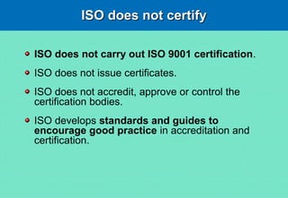 ISO does not certifyISO does not certify
ISO does not carry out ISO 9001 certification.
ISO does not issue certificates.
ISO does not accredit, approve or control the
certification bodies.
ISO develops standards and guides to
encourage good practice in accreditation and
certification.
 
