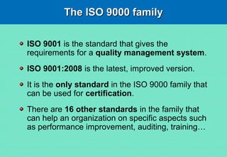 The ISO 9000 familyThe ISO 9000 family
ISO 9001 is the standard that gives the
requirements for a quality management system.
ISO 9001:2008 is the latest, improved version.
It is the only standard in the ISO 9000 family that
can be used for certification.
There are 16 other standards in the family that
can help an organization on specific aspects such
as performance improvement, auditing, training…
 