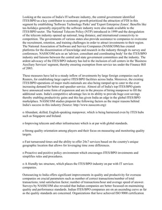Looking at the success of India's IT/software industry, the central government identified
ITES/BPO as a key contributor to economic growth prioritized the attraction of FDI in this
segment by establishing 'Software Technology Parks' and 'Export Enterprise Zones'. Benefits like
tax-holidays generally enjoyed by the software industry were also made available to the
ITES/BPO sector. The National Telecom Policy (NTP) introduced in 1999 and the deregulation
of the telecom industry opened up national, long distance, and international connectivity to
competition. The governments of various states also provide assistance to companies to overcome
the recruitment, retention, and training challenges in order to attract investments to their region.
The National Association of Software and Service Companies (NASSCOM) has created
platforms for the dissemination of knowledge and research in the industry through its survey and
conferences. NASSCOM acts as an 'advisor, consultant and coordinating body' for the ITES/BPO
industry and liaisons between the central and state government committees and the industry. The
ardent advocacy of the ITES/BPO industry has led to the inclusion of call centers in the 'Business
Auxiliary Services' segment, thereby ensuring exemption from service tax under the Finance Bill
of 2003.

These measures have led to a steady inflow of investments by large foreign companies such as
Reuters, for establishing large captive ITES/BPO facilities across India. Moreover, the existing
ITES/BPO operations of major multi-nationals are also being ramped up to cater to the ever
increasing demand for better and speedier service. Almost all of India's top ITES/BPO giants
have announced some form of expansion and are in the process of hiring manpower to fill the
additional seats. India's competitive advantage lies in its ability to provide huge cost savings
thereby enabling productivity gains and this has given India an edge in the global ITES/BPO
marketplace. NASSCOM studies pinpoint the following factors as the major reasons behind
India's success in this industry (Source: http://www.nasscom.org):

o Abundant, skilled, English-speaking manpower, which is being harnessed even by ITES hubs
such as Singapore and Ireland.

o Improving telecom and other infrastructure which is at par with global standards.

o Strong quality orientation among players and their focus on measuring and monitoring quality
targets.

o Fast turnaround times and the ability to offer 24x7 services based on the country's unique
geographic location that allows for leveraging time zone differences.

o Proactive and positive policy environment which encourages ITES/BPO investments and
simplifies rules and procedures.

o A friendly tax structure, which places the ITES/BPO industry on par with IT services
companies.

Outsourcing to India offers significant improvements in quality and productivity for overseas
companies on crucial parameters such as number of correct transactions/number of total
transactions; total satisfaction factor; number of transactions/hour and average speed of answer.
Surveys by NASSCOM also revealed that Indian companies are better focussed on maintaining
quality and performance standards. Indian ITES/BPO companies are on an ascending curve as far
as the quality standards are concerned. Organizations that have achieved ISO 9000 certification
 
