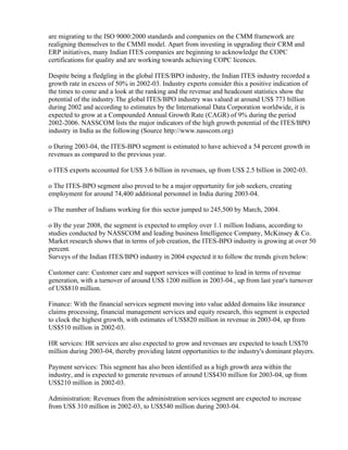 are migrating to the ISO 9000:2000 standards and companies on the CMM framework are
realigning themselves to the CMMI model. Apart from investing in upgrading their CRM and
ERP initiatives, many Indian ITES companies are beginning to acknowledge the COPC
certifications for quality and are working towards achieving COPC licences.

Despite being a fledgling in the global ITES/BPO industry, the Indian ITES industry recorded a
growth rate in excess of 50% in 2002-03. Industry experts consider this a positive indication of
the times to come and a look at the ranking and the revenue and headcount statistics show the
potential of the industry.The global ITES/BPO industry was valued at around US$ 773 billion
during 2002 and according to estimates by the International Data Corporation worldwide, it is
expected to grow at a Compounded Annual Growth Rate (CAGR) of 9% during the period
2002-2006. NASSCOM lists the major indicators of the high growth potential of the ITES/BPO
industry in India as the following (Source http://www.nasscom.org)

o During 2003-04, the ITES-BPO segment is estimated to have achieved a 54 percent growth in
revenues as compared to the previous year.

o ITES exports accounted for US$ 3.6 billion in revenues, up from US$ 2.5 billion in 2002-03.

o The ITES-BPO segment also proved to be a major opportunity for job seekers, creating
employment for around 74,400 additional personnel in India during 2003-04.

o The number of Indians working for this sector jumped to 245,500 by March, 2004.

o By the year 2008, the segment is expected to employ over 1.1 million Indians, according to
studies conducted by NASSCOM and leading business Intelligence Company, McKinsey & Co.
Market research shows that in terms of job creation, the ITES-BPO industry is growing at over 50
percent.
Surveys of the Indian ITES/BPO industry in 2004 expected it to follow the trends given below:

Customer care: Customer care and support services will continue to lead in terms of revenue
generation, with a turnover of around US$ 1200 million in 2003-04., up from last year's turnover
of US$810 million.

Finance: With the financial services segment moving into value added domains like insurance
claims processing, financial management services and equity research, this segment is expected
to clock the highest growth, with estimates of US$820 million in revenue in 2003-04, up from
US$510 million in 2002-03.

HR services: HR services are also expected to grow and revenues are expected to touch US$70
million during 2003-04, thereby providing latent opportunities to the industry's dominant players.

Payment services: This segment has also been identified as a high growth area within the
industry, and is expected to generate revenues of around US$430 million for 2003-04, up from
US$210 million in 2002-03.

Administration: Revenues from the administration services segment are expected to increase
from US$ 310 million in 2002-03, to US$540 million during 2003-04.
 