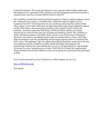 Content development: The content development services segment which includes engineering
and design services, digitization (GIS), animation, network management and biotech research, is
expected clock a turnover of around US$520 million in 2003-04.

The availability of technically trained and skilled manpower in India is making companies across
the world look at the country as a profitable base to shift their high-end support services.
Companies like COLT Technology Services are considering outsourcing their technical back-
office support work to India. Other areas are high-end network engineering/management support.
Another field which is showing immense potential is that of digital content creation and
animation. Animation studios like Walt Disney, MGM and Warner Brothers are already
outsourcing low-end work like clean-ups, tweening and modelling to India. The availability of
skilled and trained manpower and India's ability to keep in step with the latest technological
advances in the industry is prompting foreign studios to consider India as a base to shift other
high-end animation work like storyboarding and developing original content for animated films
ad TV series. Tele-radiology is the next segment that holds great promise, mainly due to the time
zone differences and the availability of highly skilled radiologists and companies like
Teleradiology Solutions have been offering their services to US and South-East Asian hospitals
for the past two years. Engineering services like CAD/CAM 2D, 3D and CAE modelling and
design automation are the latest additions to the ever increasing list of processes being outsourced
to India.


If you want to download over free 50 ebook for iso 9001 standard, you can visit:

http://iso9001ebooks.info

Best regards
 