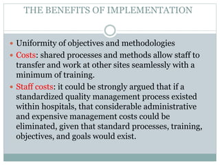 THE BENEFITS OF IMPLEMENTATION
 Uniformity of objectives and methodologies
 Costs: shared processes and methods allow staff to
transfer and work at other sites seamlessly with a
minimum of training.
 Staff costs: it could be strongly argued that if a
standardized quality management process existed
within hospitals, that considerable administrative
and expensive management costs could be
eliminated, given that standard processes, training,
objectives, and goals would exist.
 