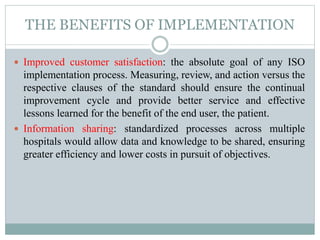 THE BENEFITS OF IMPLEMENTATION
 Improved customer satisfaction: the absolute goal of any ISO
implementation process. Measuring, review, and action versus the
respective clauses of the standard should ensure the continual
improvement cycle and provide better service and effective
lessons learned for the benefit of the end user, the patient.
 Information sharing: standardized processes across multiple
hospitals would allow data and knowledge to be shared, ensuring
greater efficiency and lower costs in pursuit of objectives.
 