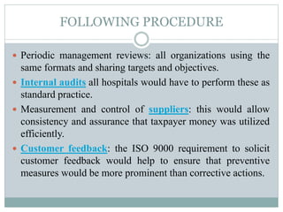 FOLLOWING PROCEDURE
 Periodic management reviews: all organizations using the
same formats and sharing targets and objectives.
 Internal audits all hospitals would have to perform these as
standard practice.
 Measurement and control of suppliers: this would allow
consistency and assurance that taxpayer money was utilized
efficiently.
 Customer feedback: the ISO 9000 requirement to solicit
customer feedback would help to ensure that preventive
measures would be more prominent than corrective actions.
 