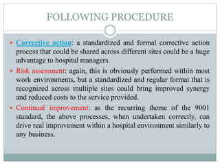 FOLLOWING PROCEDURE
 Corrective action: a standardized and formal corrective action
process that could be shared across different sites could be a huge
advantage to hospital managers.
 Risk assessment: again, this is obviously performed within most
work environments, but a standardized and regular format that is
recognized across multiple sites could bring improved synergy
and reduced costs to the service provided.
 Continual improvement: as the recurring theme of the 9001
standard, the above processes, when undertaken correctly, can
drive real improvement within a hospital environment similarly to
any business.
 