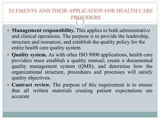 ELEMENTS AND THEIR APPLICATION FOR HEALTH CARE
PROVIDERS
 Management responsibility. This applies to both administrative
and clinical operations. The purpose is to provide the leadership,
structure and resources, and establish the quality policy for the
entire health care quality system
 Quality system. As with other ISO 9000 applications, health care
providers must establish a quality manual; create a documented
quality management system (QMS); and determine how the
organizational structure, procedures and processes will satisfy
quality objectives.
 Contract review. The purpose of this requirement is to ensure
that all written materials creating patient expectations are
accurate
 