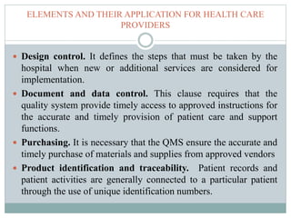 ELEMENTS AND THEIR APPLICATION FOR HEALTH CARE
PROVIDERS
 Design control. It defines the steps that must be taken by the
hospital when new or additional services are considered for
implementation.
 Document and data control. This clause requires that the
quality system provide timely access to approved instructions for
the accurate and timely provision of patient care and support
functions.
 Purchasing. It is necessary that the QMS ensure the accurate and
timely purchase of materials and supplies from approved vendors
 Product identification and traceability. Patient records and
patient activities are generally connected to a particular patient
through the use of unique identification numbers.
 