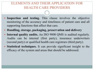 ELEMENTS AND THEIR APPLICATION FOR
HEALTH CARE PROVIDERS
 Inspection and testing. This clause involves the objective
monitoring of the accuracy and timeliness of patient care and all
supporting functions that affect that care.
 Handling, storage, packaging, preservation and delivery
 Internal quality audits. An ISO 9000 QMS is audited regularly.
Audits can be internal (first party), insurance underwriters
(second party) or qualified health care registrars (third party).
 Statistical techniques. It can provide significant insight to the
efficacy of the system and areas that should be addressed.
 