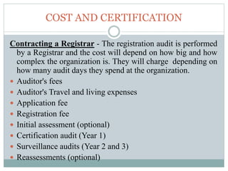 COST AND CERTIFICATION
Contracting a Registrar - The registration audit is performed
by a Registrar and the cost will depend on how big and how
complex the organization is. They will charge depending on
how many audit days they spend at the organization.
 Auditor's fees
 Auditor's Travel and living expenses
 Application fee
 Registration fee
 Initial assessment (optional)
 Certification audit (Year 1)
 Surveillance audits (Year 2 and 3)
 Reassessments (optional)
 