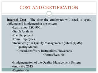COST AND CERTIFICATION
Internal Cost - The time the employees will need to spend
building and implementing the system.
•Learn about ISO 9001
•Graph Analysis
•Plan the project
•Train Employees
•Document your Quality Management System (QMS)
•Quality Manual
•Procedures/Work Instructions/Flowcharts
•Forms/Records
•Implementation of the Quality Management System
•Audit the QMS
•Registration
 