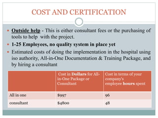 COST AND CERTIFICATION
 Outside help - This is either consultant fees or the purchasing of
tools to help with the project.
 1-25 Employees, no quality system in place yet
 Estimated costs of doing the implementation in the hospital using
iso authority, All-in-One Documentation & Training Package, and
by hiring a consultant
Cost in Dollars for All-
in-One Package or
Consultant
Cost in terms of your
company's
employee hours spent
All in one $997 96
consultant $4800 48
 
