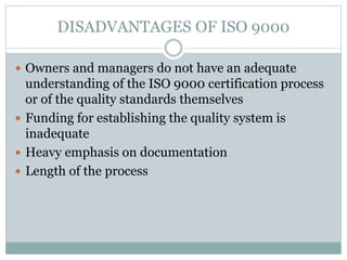 DISADVANTAGES OF ISO 9000
 Owners and managers do not have an adequate
understanding of the ISO 9000 certification process
or of the quality standards themselves
 Funding for establishing the quality system is
inadequate
 Heavy emphasis on documentation
 Length of the process
 