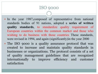 ISO 9000
 In the year 1987,composed of representative from national
standards bodies of 91 nations, adopted a series of written
quality standards, to standardize quality requirement of
European countries within the common market and those who
wishing to do business with those countries These standards,
were revised in 1994, and again (significantly)in the year 2000
 The ISO 9000 is a quality assurance protocol that was
created to increase and maintain quality standards in
businesses or organizations. The protocol consists of a set
of quality management guidelines that are recognized
internationally to improve efficiency and customer
satisfaction
 