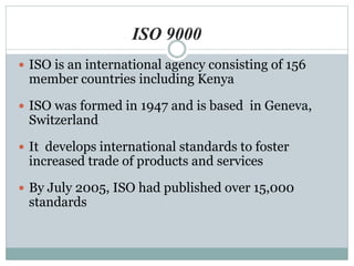  ISO is an international agency consisting of 156
member countries including Kenya
 ISO was formed in 1947 and is based in Geneva,
Switzerland
 It develops international standards to foster
increased trade of products and services
 By July 2005, ISO had published over 15,000
standards
ISO 9000
 