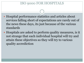 ISO 9000 FOR HOSPITALS
 Hospital performance statistics and articles about
services falling short of expectations are rarely out of
the news these days, its just because of the various
standards
 Hospitals are asked to perform quality measures, is it
not strange that each individual hospital will try and
attain these objectives so they will try to various
quality accrediction
 